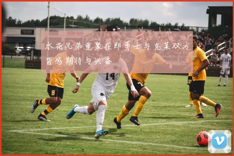 水花兄弟重聚在即勇士与克莱双方皆感期待与兴奋